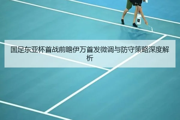 国足东亚杯首战前瞻伊万首发微调与防守策略深度解析