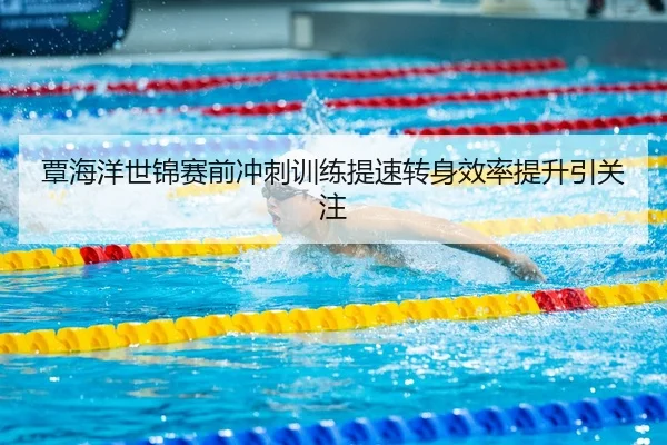 覃海洋世锦赛前冲刺训练提速转身效率提升引关注