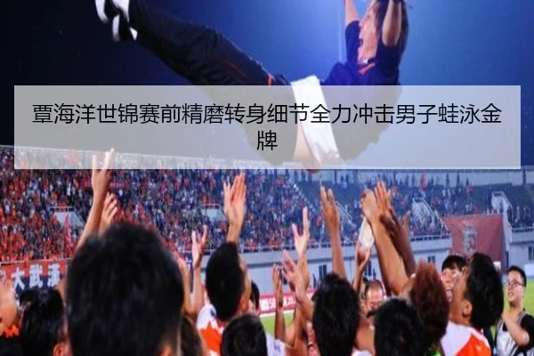 覃海洋世锦赛前精磨转身细节全力冲击男子蛙泳金牌