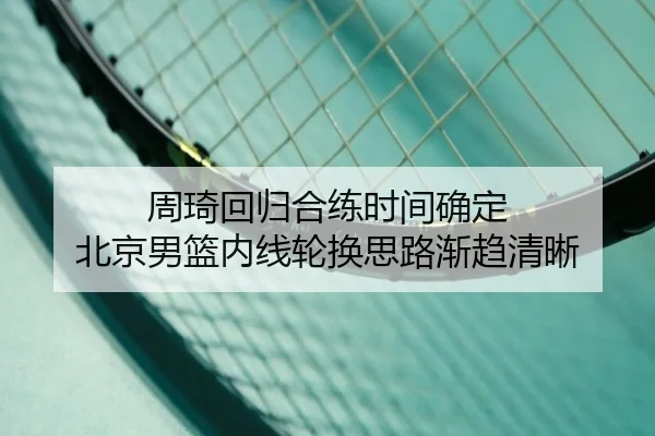 周琦回归合练时间确定 北京男篮内线轮换思路渐趋清晰