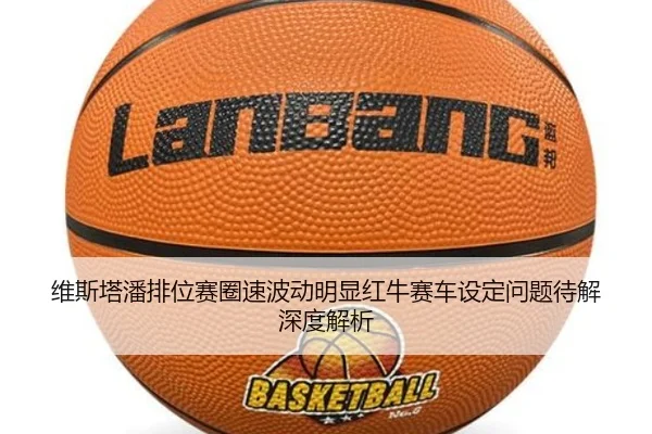 维斯塔潘排位赛圈速波动明显红牛赛车设定问题待解深度解析